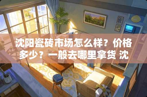 沈阳瓷砖市场怎么样？价格多少？一般去哪里拿货 沈阳哪卖的瓷砖价格便宜质量又好