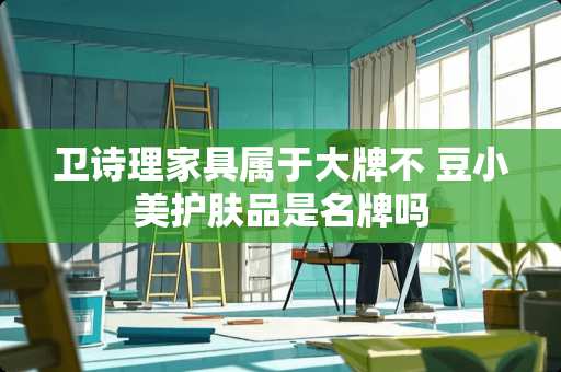 卫诗理家具属于大牌不 豆小美护肤品是名牌吗