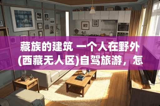 藏族的建筑 一个人在野外(西藏无人区)自驾旅游，怎么选露营地相对安全