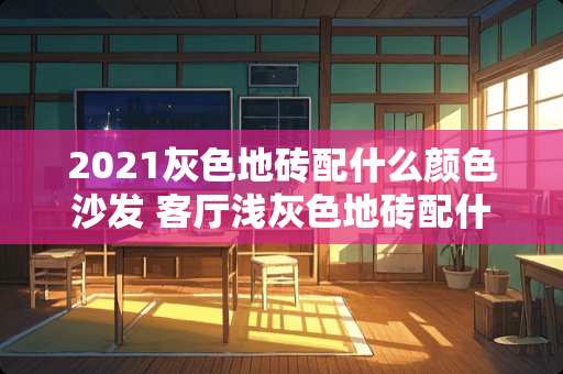 2021灰色地砖配什么颜色沙发 客厅浅灰色地砖配什么颜色墙和踢脚线