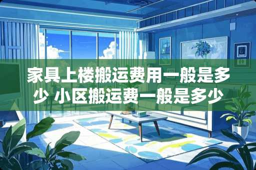 家具上楼搬运费用一般是多少 小区搬运费一般是多少