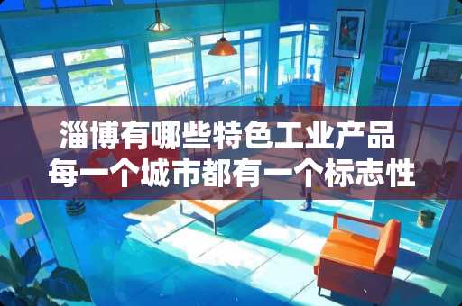 淄博有哪些特色工业产品 每一个城市都有一个标志性建筑，你的城市是哪个