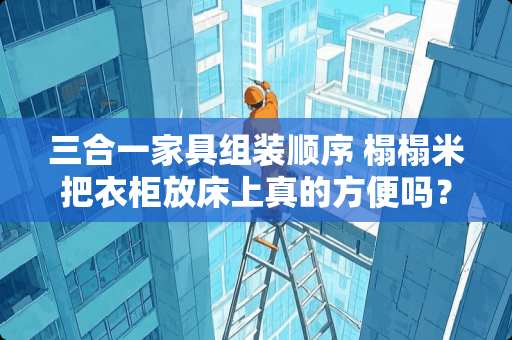 三合一家具组装顺序 榻榻米把衣柜放床上真的方便吗？衣柜在那里不管拿取都很别扭啊，有没有装过的说一下使用感受