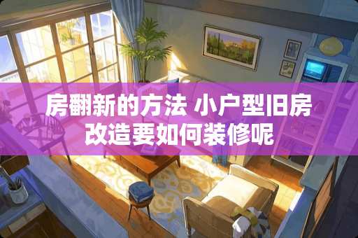 房翻新的方法 小户型旧房改造要如何装修呢