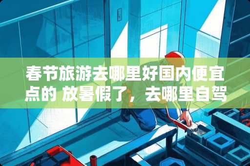 春节旅游去哪里好国内便宜点的 放暑假了，去哪里自驾游比较轻松