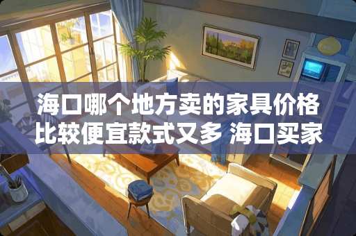 海口哪个地方卖的家具价格比较便宜款式又多 海口买家具都有哪些地方，便宜质量好的
