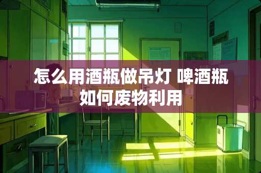 怎么用酒瓶做吊灯 啤酒瓶如何废物利用