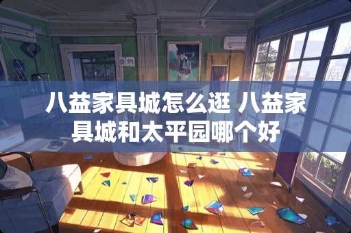 八益家具城怎么逛 八益家具城和太平园哪个好