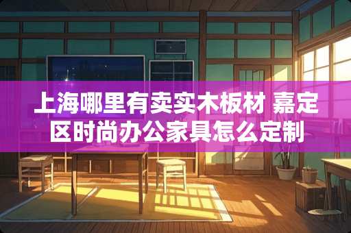 上海哪里有卖实木板材 嘉定区时尚办公家具怎么定制