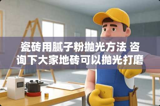 瓷砖用腻子粉抛光方法 咨询下大家地砖可以抛光打磨吗？有怎样的流程的呢