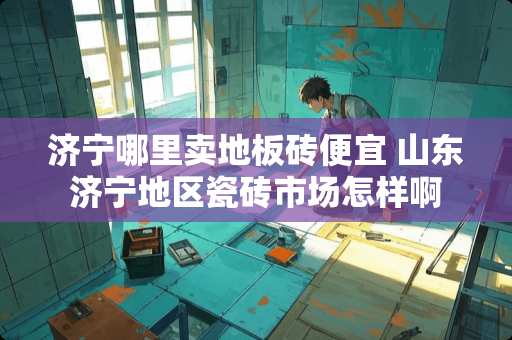 济宁哪里卖地板砖便宜 山东济宁地区瓷砖市场怎样啊