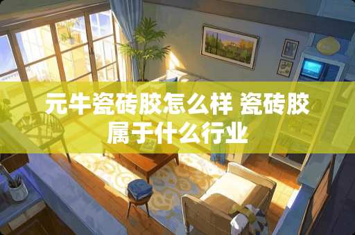 元牛瓷砖胶怎么样 瓷砖胶属于什么行业