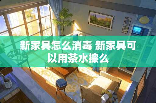 新家具怎么消毒 新家具可以用茶水擦么
