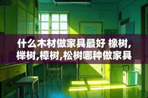 什么木材做家具最好 橡树,榉树,樟树,松树哪种做家具较好