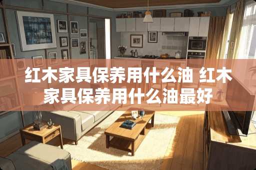 红木家具保养用什么油 红木家具保养用什么油最好