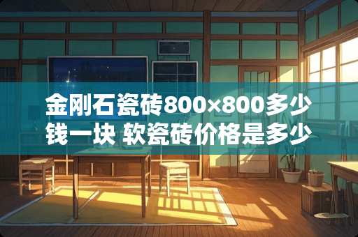 金刚石瓷砖800×800多少钱一块 软瓷砖价格是多少，软瓷砖与普通瓷砖比拟有哪些优点