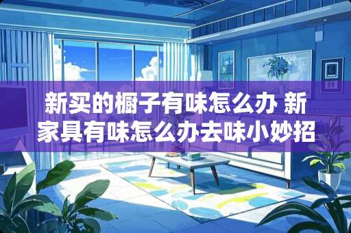 新买的橱子有味怎么办 新家具有味怎么办去味小妙招