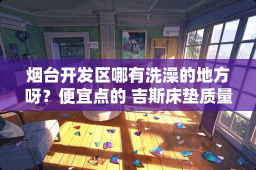 烟台开发区哪有洗澡的地方呀？便宜点的 吉斯床垫质量怎么样