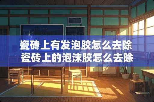 瓷砖上有发泡胶怎么去除 瓷砖上的泡沫胶怎么去除