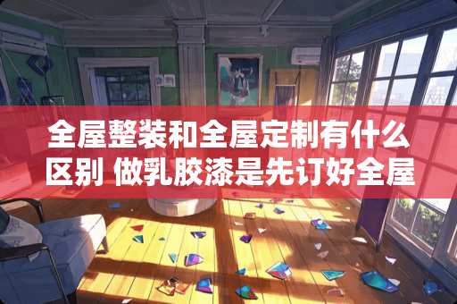 全屋整装和全屋定制有什么区别 做乳胶漆是先订好全屋定制