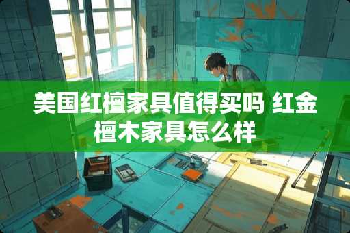 美国红檀家具值得买吗 红金檀木家具怎么样