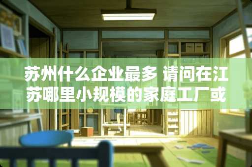 苏州什么企业最多 请问在江苏哪里小规模的家庭工厂或者叫作坊比较多