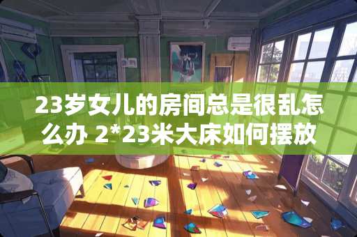 23岁女儿的房间总是很乱怎么办 2*23米大床如何摆放卧室