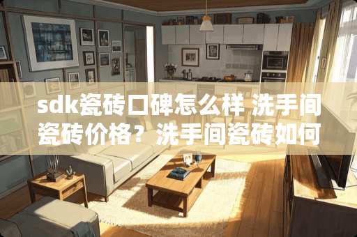 sdk瓷砖口碑怎么样 洗手间瓷砖价格？洗手间瓷砖如何贴