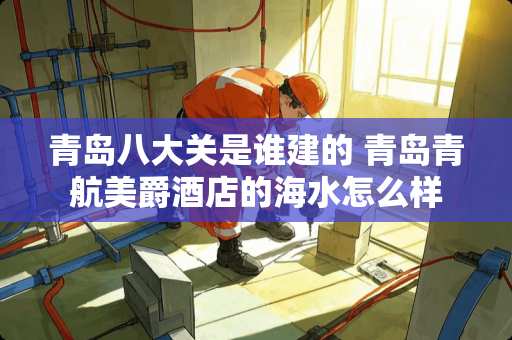 青岛八大关是谁建的 青岛青航美爵酒店的海水怎么样