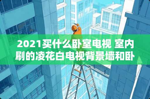 2021买什么卧室电视 室内刷的凌花白电视背景墙和卧室床头刷什么颜色好看