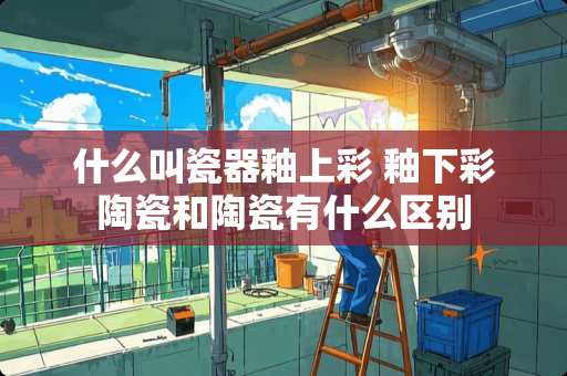 什么叫瓷器釉上彩 釉下彩陶瓷和陶瓷有什么区别