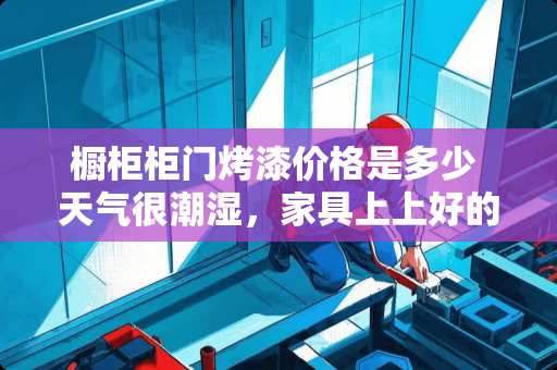 橱柜柜门烤漆价格是多少 天气很潮湿，家具上上好的油漆都泛白了，该怎么处理