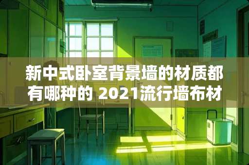 新中式卧室背景墙的材质都有哪种的 2021流行墙布材质