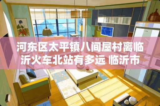 河东区太平镇八间屋村离临沂火车北站有多远 临沂市河东区太平街道离联邦路有多远