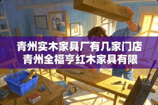 青州实木家具厂有几家门店 青州全福亨红木家具有限公司有非红木家具吗