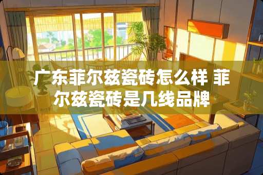 广东菲尔兹瓷砖怎么样 菲尔兹瓷砖是几线品牌