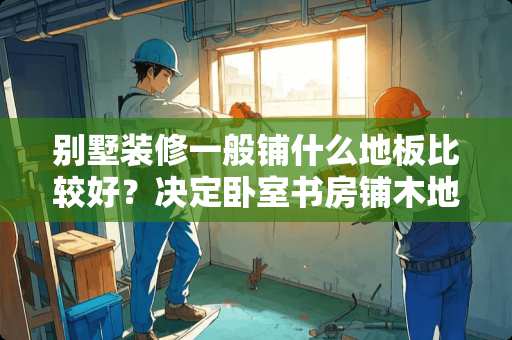 别墅装修一般铺什么地板比较好？决定卧室书房铺木地板了 农村建房有必要吊顶吗