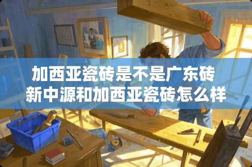 加西亚瓷砖是不是广东砖 新中源和加西亚瓷砖怎么样