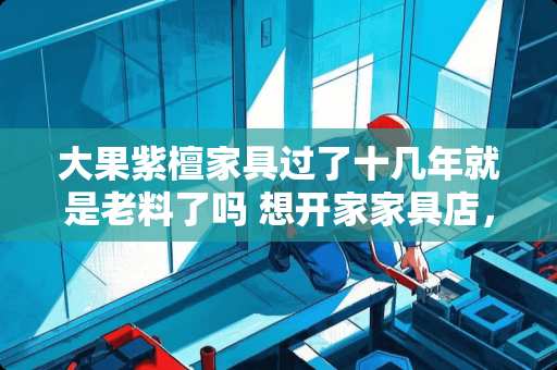 大果紫檀家具过了十几年就是老料了吗 想开家家具店，不知道家具行业未来的前景怎么样