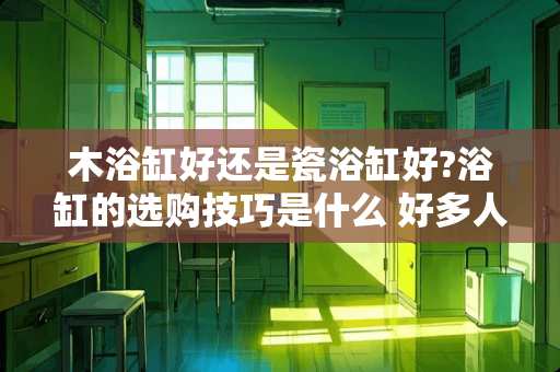 木浴缸好还是瓷浴缸好?浴缸的选购技巧是什么 好多人都说家里装浴缸不实用，但是又想泡澡，请问哪种合适