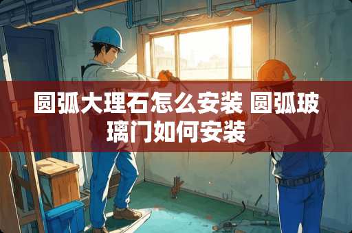 圆弧大理石怎么安装 圆弧玻璃门如何安装