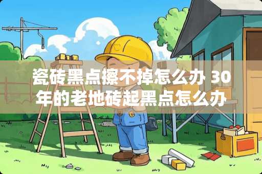 瓷砖黑点擦不掉怎么办 30年的老地砖起黑点怎么办