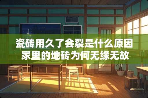 瓷砖用久了会裂是什么原因 家里的地砖为何无缘无故就裂开了