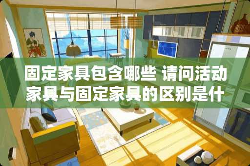 固定家具包含哪些 请问活动家具与固定家具的区别是什么啊，我想要一个比较祥细的概念，是用在板报宣传上的