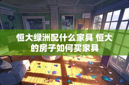 恒大绿洲配什么家具 恒大的房子如何买家具