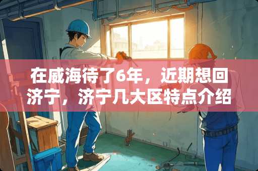 在威海待了6年，近期想回济宁，济宁几大区特点介绍，济宁房价如何 作为农村人，你有过“有工作的地方没有家，有家的地方没有工作”的经历吗