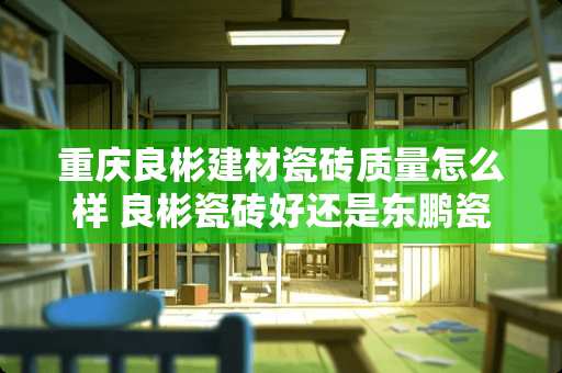 重庆良彬建材瓷砖质量怎么样 良彬瓷砖好还是东鹏瓷砖好