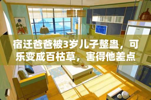 宿迁爸爸被3岁儿子整蛊，可乐变成百枯草，害得他差点丢了命，遇见熊孩子该怎么教育 宿迁装修卧室推荐电话