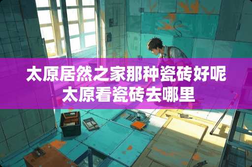 太原居然之家那种瓷砖好呢 太原看瓷砖去哪里