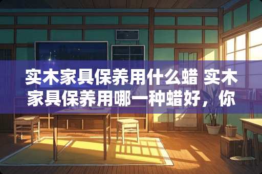 实木家具保养用什么蜡 实木家具保养用哪一种蜡好，你会选择哪个